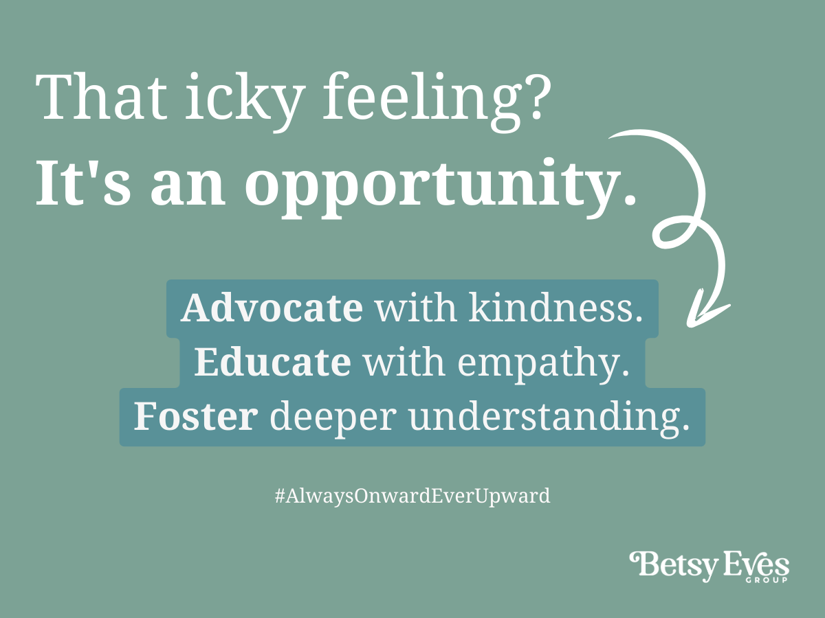 That icky feeling? It's an opportunity. Advocate with kindness. Educate with empathy. Foster deeper understanding. #AlwaysOnwardEverUpward by Betsy Eves Group